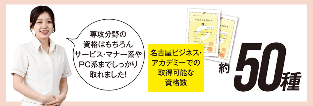 名古屋ビジネス・アカデミーでの取得可能な資格数 約50種 専攻分野の資格はもちろん、サービス・マナー系やPC系までしっかり取れました!